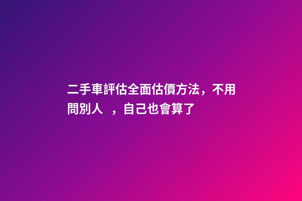 二手車評估全面估價方法，不用問別人，自己也會算了